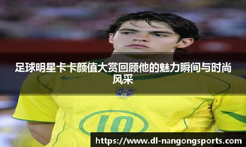 足球明星卡卡颜值大赏回顾他的魅力瞬间与时尚风采